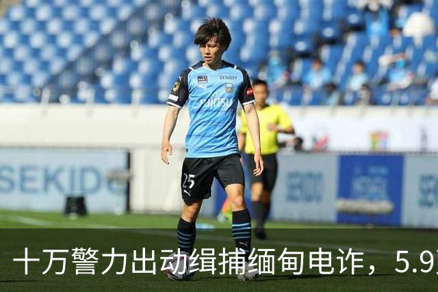 十万警力出动缉捕缅甸电诈，5.9万犯罪嫌疑人被移交中国