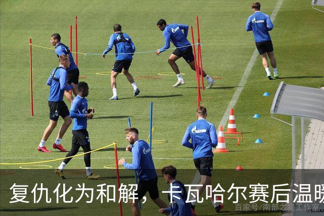 复仇化为和解，卡瓦哈尔赛后温暖拥抱贝尔奇切