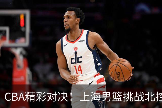 CBA精彩对决！上海男篮挑战北控，麦基面临严峻考验